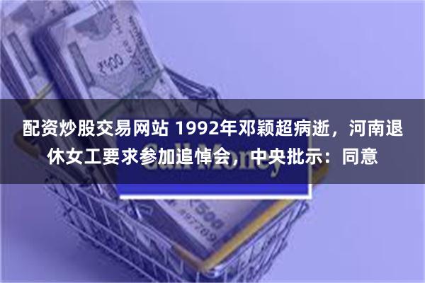 配资炒股交易网站 1992年邓颖超病逝，河南退休女工要求参加追悼会，中央批示：同意