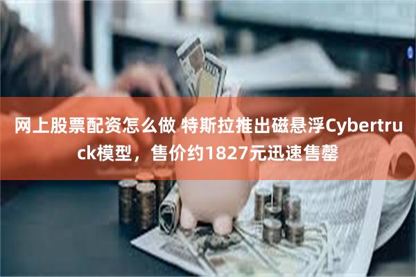 网上股票配资怎么做 特斯拉推出磁悬浮Cybertruck模型，售价约1827元迅速售罄