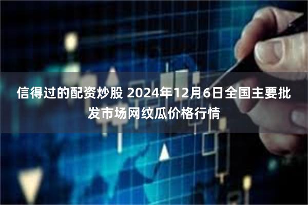 信得过的配资炒股 2024年12月6日全国主要批发市场网纹瓜价格行情