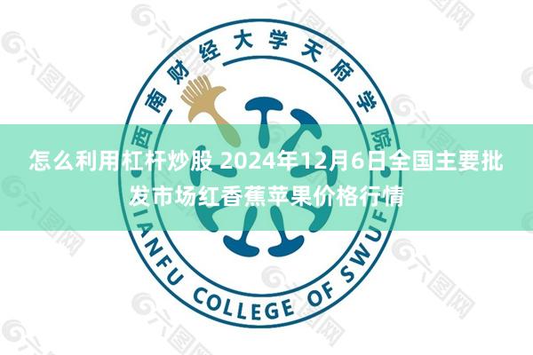 怎么利用杠杆炒股 2024年12月6日全国主要批发市场红香蕉苹果价格行情