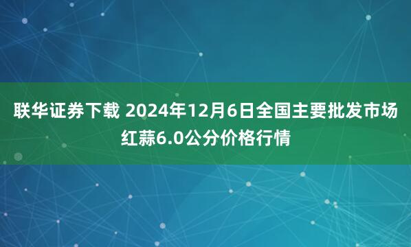 联华证券下载 2024年12月6日全国主要批发市场红蒜6.0公分价格行情