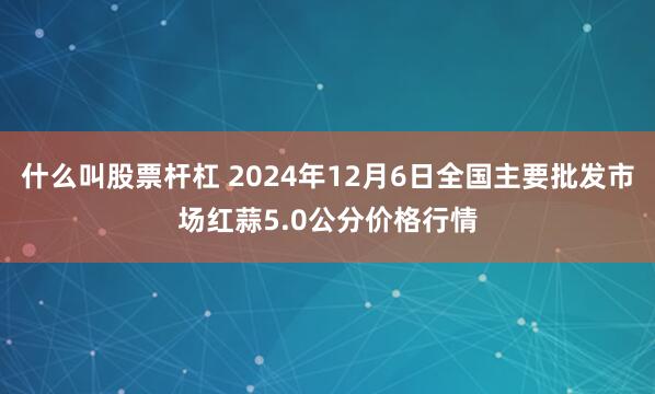 什么叫股票杆杠 2024年12月6日全国主要批发市场红蒜5.0公分价格行情