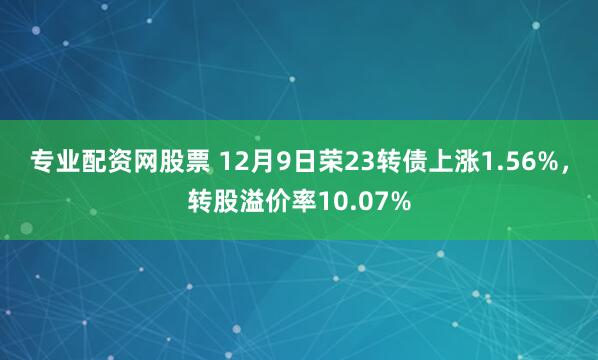 专业配资网股票 12月9日荣23转债上涨1.56%，转股溢价率10.07%