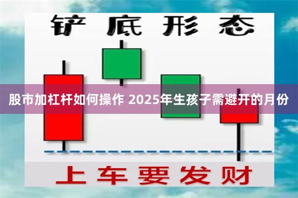 股市加杠杆如何操作 2025年生孩子需避开的月份