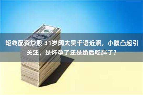 短线配资炒股 31岁阔太吴千语近照，小腹凸起引关注，是怀孕了还是婚后吃胖了？