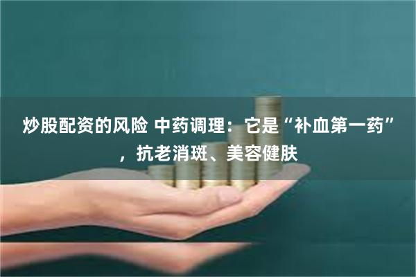 炒股配资的风险 中药调理：它是“补血第一药”，抗老消斑、美容健肤