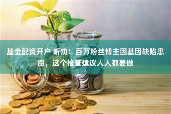 基金配资开户 听劝！百万粉丝博主因基因缺陷患癌，这个检查建议人人都要做