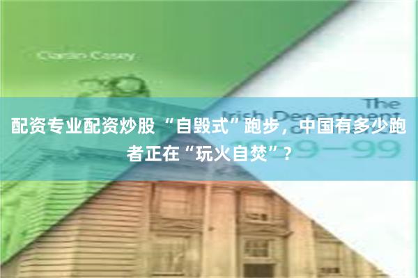 配资专业配资炒股 “自毁式”跑步，中国有多少跑者正在“玩火自焚”？