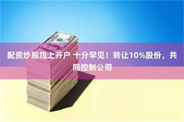 配资炒股线上开户 十分罕见！转让10%股份，共同控制公司