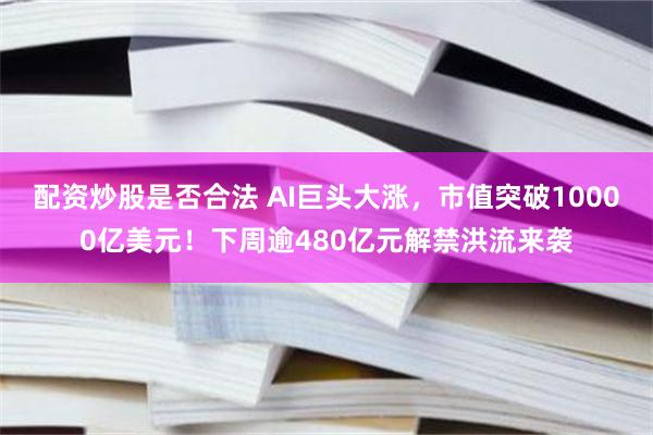 配资炒股是否合法 AI巨头大涨，市值突破10000亿美元！下周逾480亿元解禁洪流来袭