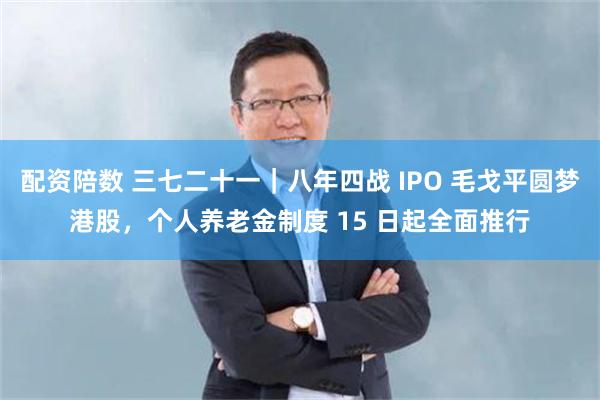 配资陪数 三七二十一｜八年四战 IPO 毛戈平圆梦港股，个人养老金制度 15 日起全面推行