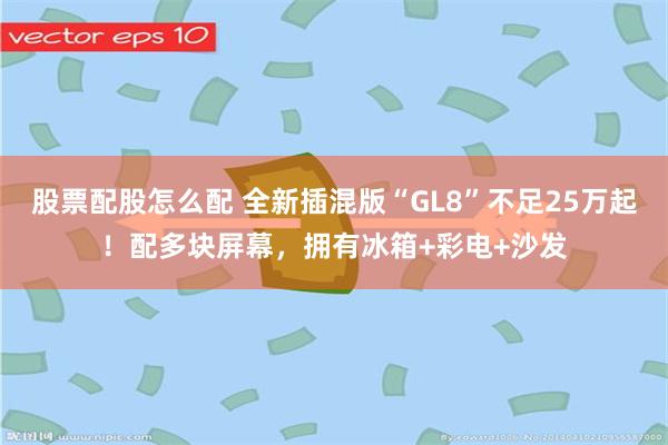 股票配股怎么配 全新插混版“GL8”不足25万起！配多块屏幕，拥有冰箱+彩电+沙发