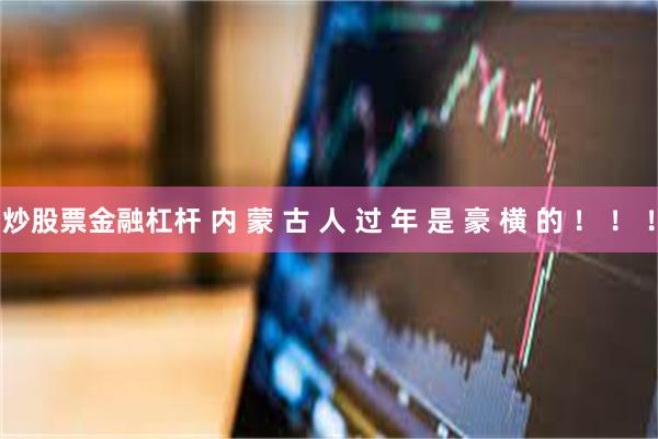 炒股票金融杠杆 内 蒙 古 人 过 年 是 豪 横 的 ！ ！ ！