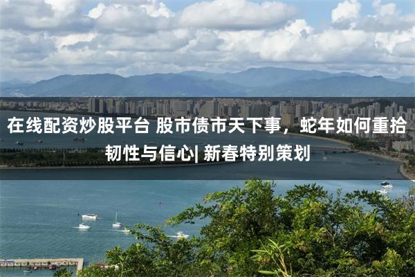 在线配资炒股平台 股市债市天下事，蛇年如何重拾韧性与信心| 新春特别策划