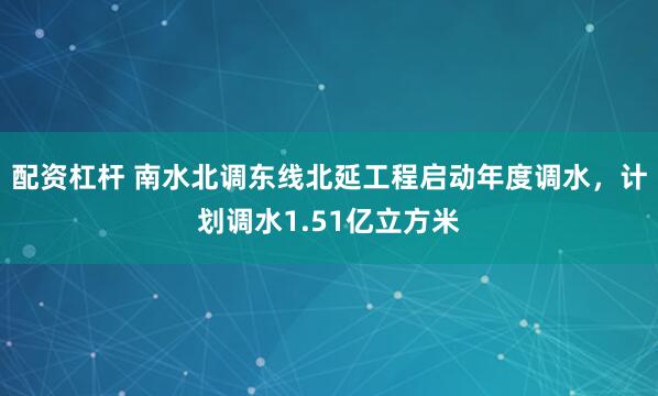 配资杠杆 南水北调东线北延工程启动年度调水，计划调水1.51亿立方米