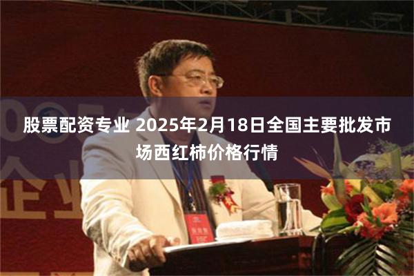 股票配资专业 2025年2月18日全国主要批发市场西红柿价格行情