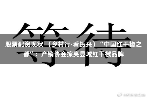 股票配资现状 （乡村行·看振兴）“中国红干椒之都”：产销协会擦亮县域红干椒品牌