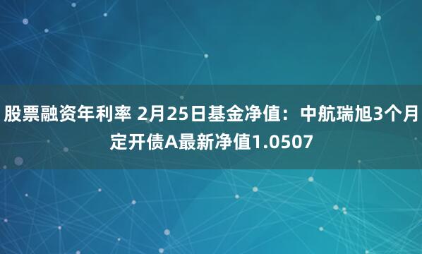 股票融资年利率 2月25日基金净值：中航瑞旭3个月定开债A最新净值1.0507