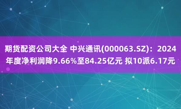 期货配资公司大全 中兴通讯(000063.SZ)：2024年度净利润降9.66%至84.25亿元 拟10派6.17元