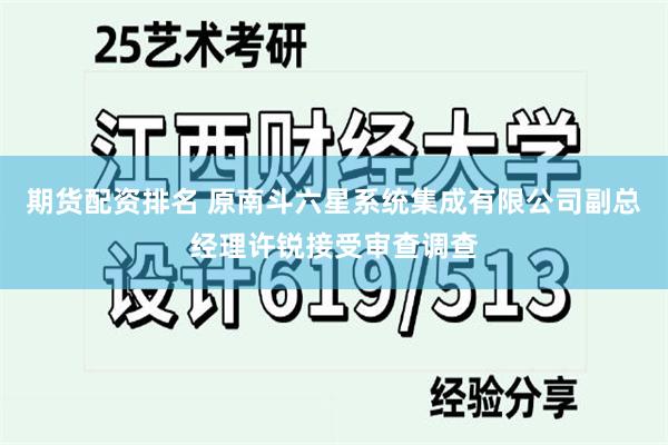 期货配资排名 原南斗六星系统集成有限公司副总经理许锐接受审查调查