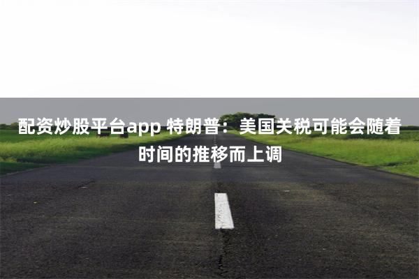 配资炒股平台app 特朗普：美国关税可能会随着时间的推移而上调