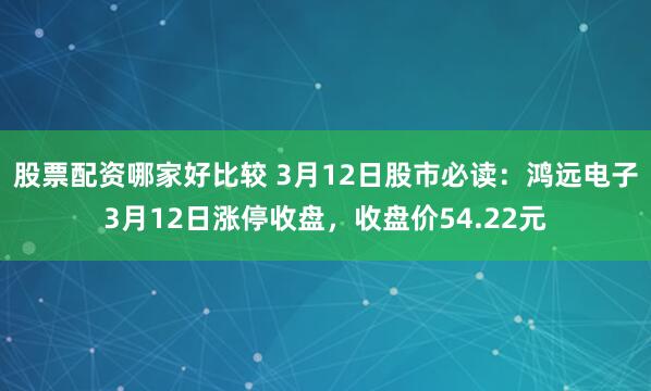 股票配资哪家好比较 3月12日股市必读：鸿远电子3月12日涨停收盘，收盘价54.22元